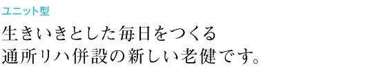 ユニット型・認知症対応型 併設 生きいきとした毎日をつくる通所リハ併設の新しい老健です。