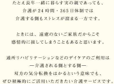 たとえ長年一緒に暮らす実の親であっても、介護が24時間・365日体制では介護する側もストレスが溜まる一方です。ときには、遠慮のないご家族だからこそ感情的に接してしまうこともあると思います。通所リハビリテーションなどのデイケアのご利用は ―介護される側とする側― 双方の気分転換をはかるという意味でも、ぜひ積極的にご活用いただきたい介護サービスです。